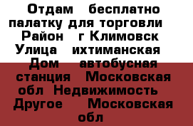 Отдам , бесплатно палатку для торговли.  › Район ­ г,Климовск › Улица ­ ихтиманская › Дом ­  автобусная станция - Московская обл. Недвижимость » Другое   . Московская обл.